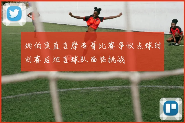 姆伯莫直言摩洛哥比赛争议点球时刻赛后坦言球队面临挑战