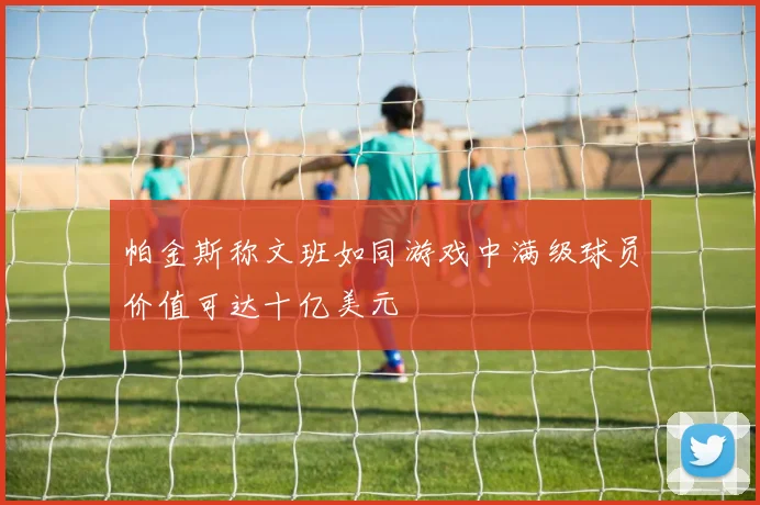 帕金斯称文班如同游戏中满级球员价值可达十亿美元