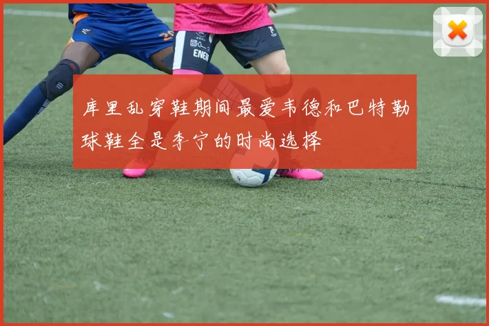 库里乱穿鞋期间最爱韦德和巴特勒球鞋全是李宁的时尚选择