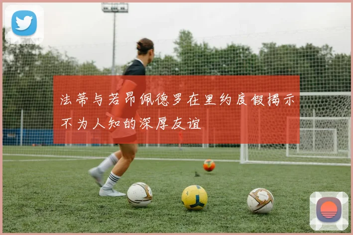 法蒂与若昂佩德罗在里约度假揭示不为人知的深厚友谊