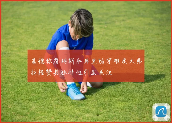 基德称詹姆斯和库里防守难度大弗拉格赞其独特性引发关注