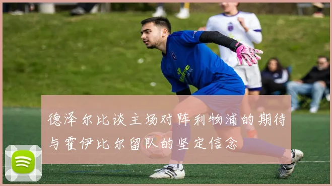德泽尔比谈主场对阵利物浦的期待与霍伊比尔留队的坚定信念