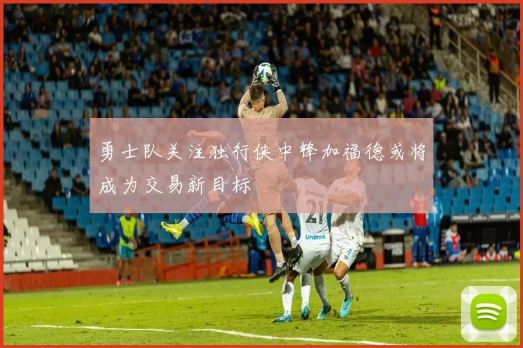 勇士队关注独行侠中锋加福德或将成为交易新目标