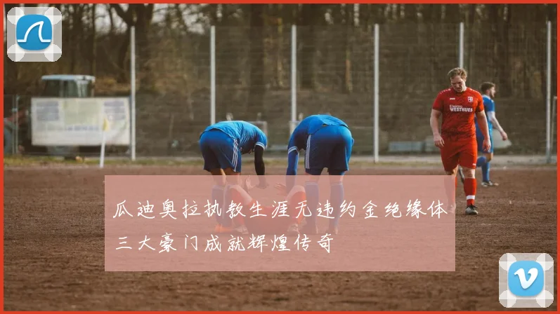 瓜迪奥拉执教生涯无违约金绝缘体三大豪门成就辉煌传奇