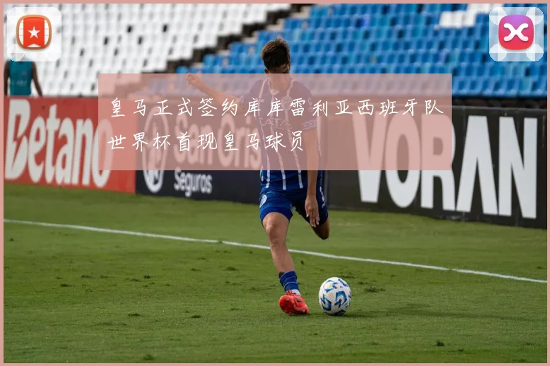皇马正式签约库库雷利亚西班牙队世界杯首现皇马球员