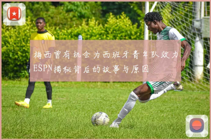 梅西曾有机会为西班牙青年队效力ESPN揭秘背后的故事与原因