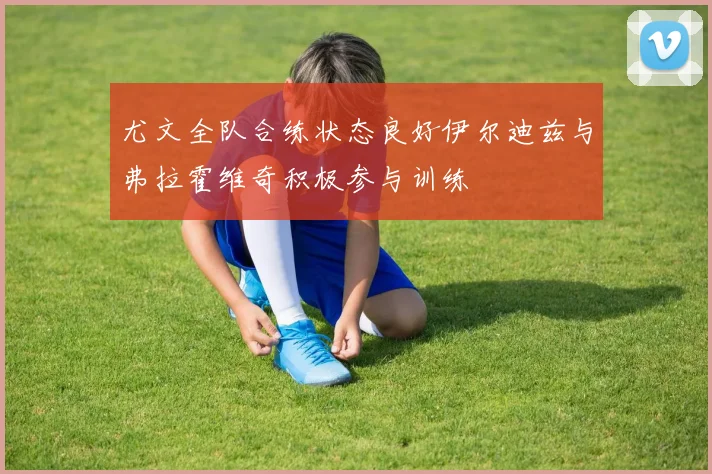 尤文全队合练状态良好伊尔迪兹与弗拉霍维奇积极参与训练